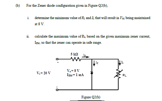 (b)
For the Zener diode configuration given in Figure Q2(b),
i determine the minimum value of R, and I, that will result in VRI, being maintained
at 8 V.
ii. calculate the maximum value of R1 based on the given maximum zener current,
IzM, so that the zener can operate in safe range.
5 kQ
Iz
V = 8 V
IzM =1 mA
Vi= 20 V
RL
Figure Q2(b)
