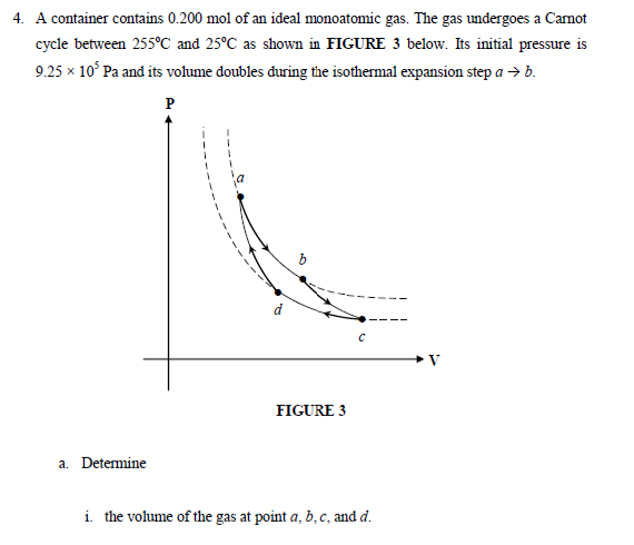 4. A container contains 0.200 mol of an ideal monoatomic gas. The gas undergoes a Camot
cycle between 255°C and 25°C as shown in FIGURE 3 below. Its initial pressure is
9.25 x 10° Pa and its volume doubles đuring the isothermal expansion step a → b.
P
FIGURE 3
a. Determine
i. the volume of the gas at point a, b,c, and d.
