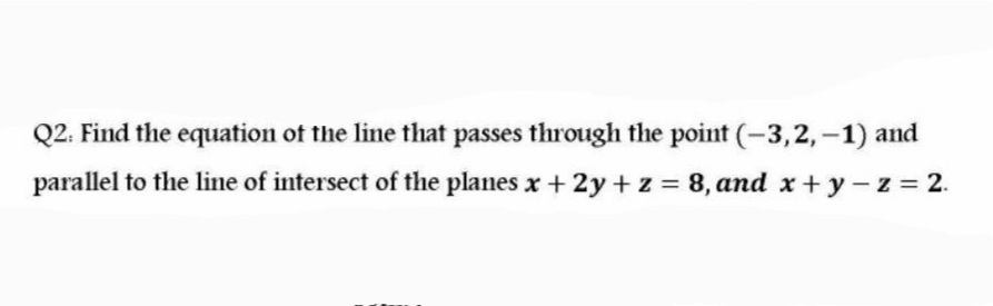 Q2. Find the equation of the line that passes through the point (-3,2, –1) and
parallel to the line of intersect of the planes x + 2y +z = 8, and x + y- z = 2.
