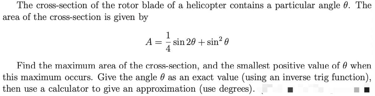 The cross-section of the rotor blade of a helicopter contains a particular angle 0. The
area of the cross-section is given by
1
A :
sin 20 + sin? 0
4
Find the maximum area of the cross-section, and the smallest positive value of 0 when
this maximum occurs. Give the angle 0 as an exact value (using an inverse trig function),
then use a calculator to give an approximation (use degrees).
