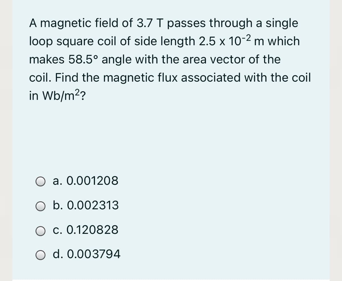A magnetic field of 3.7 T passes through a single
loop square coil of side length 2.5 x 10-2 m which
makes 58.5° angle with the area vector of the
coil. Find the magnetic flux associated with the coil
in Wb/m2?
O a. 0.001208
O b. 0.002313
O c. 0.120828
O d. 0.003794
