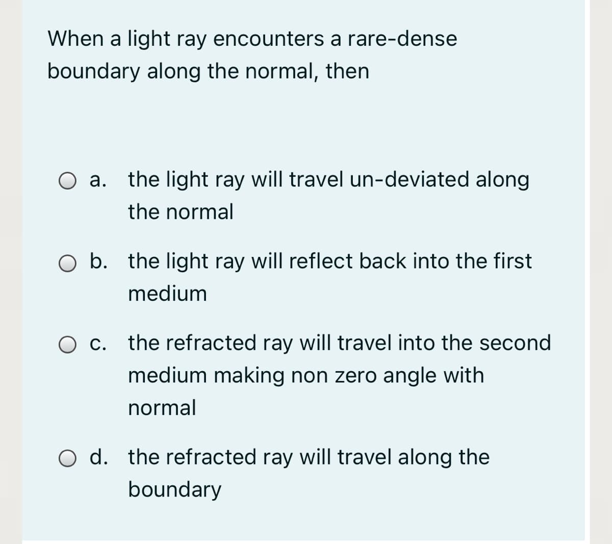 When a light ray encounters a rare-dense
boundary along the normal, then
O a. the light ray will travel un-deviated along
а.
the normal
O b. the light ray will reflect back into the first
medium
O c. the refracted ray will travel into the second
medium making non zero angle with
normal
O d. the refracted ray will travel along the
boundary
