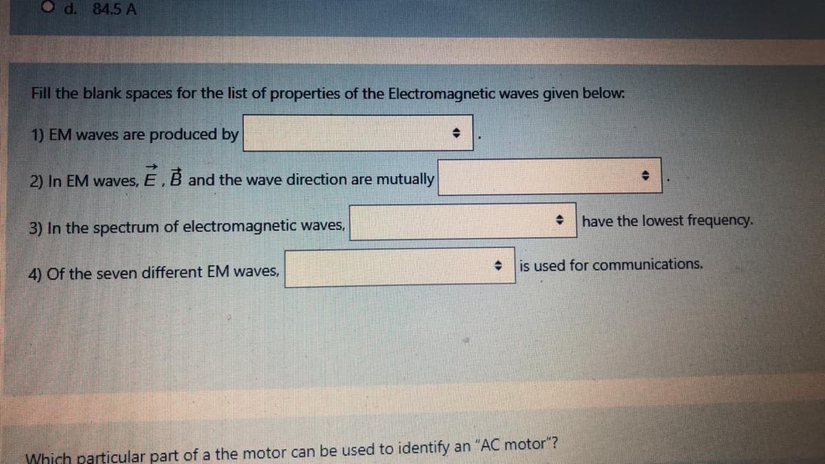 O d. 84.5 A
Fill the blank spaces for the list of properties of the Electromagnetic waves given below:
1) EM waves are produced by
2) In EM waves,
E,
and the wave direction are mutually
have the lowest frequency.
3) In the spectrum of electromagnetic waves,
is used for communications.
4) Of the seven different EM waves,
Which particular part of a the motor can be used to identify an "AC motor"?
