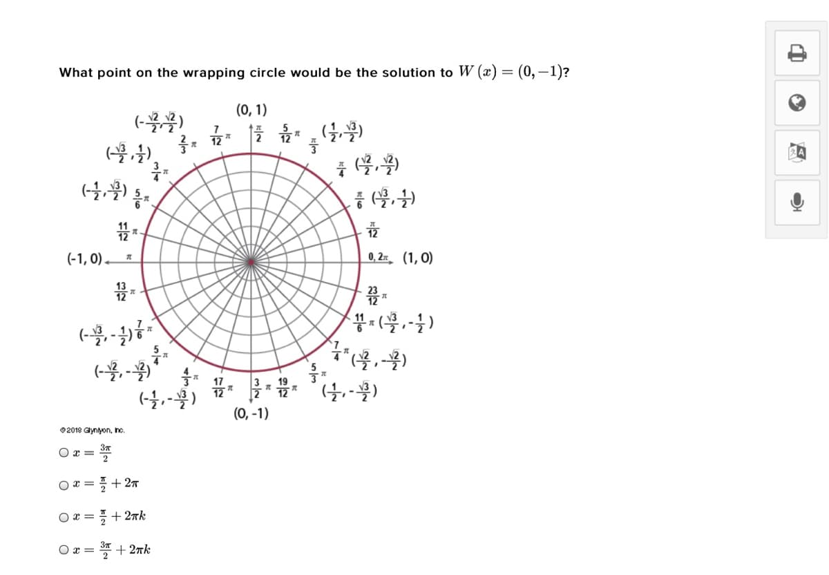 What point on the wrapping circle would be the solution to W (x) = (0,-1)?
(0, 1)
7
12
12
(-1, 0) *
0, 2x (1, 0)
12 *
11
(-, -
(0, -1)
02019 Glyniyon, hc.
O x =
2
O x =
2
+ 27
O x =
+ 2rk
O x =
+ 2rk
