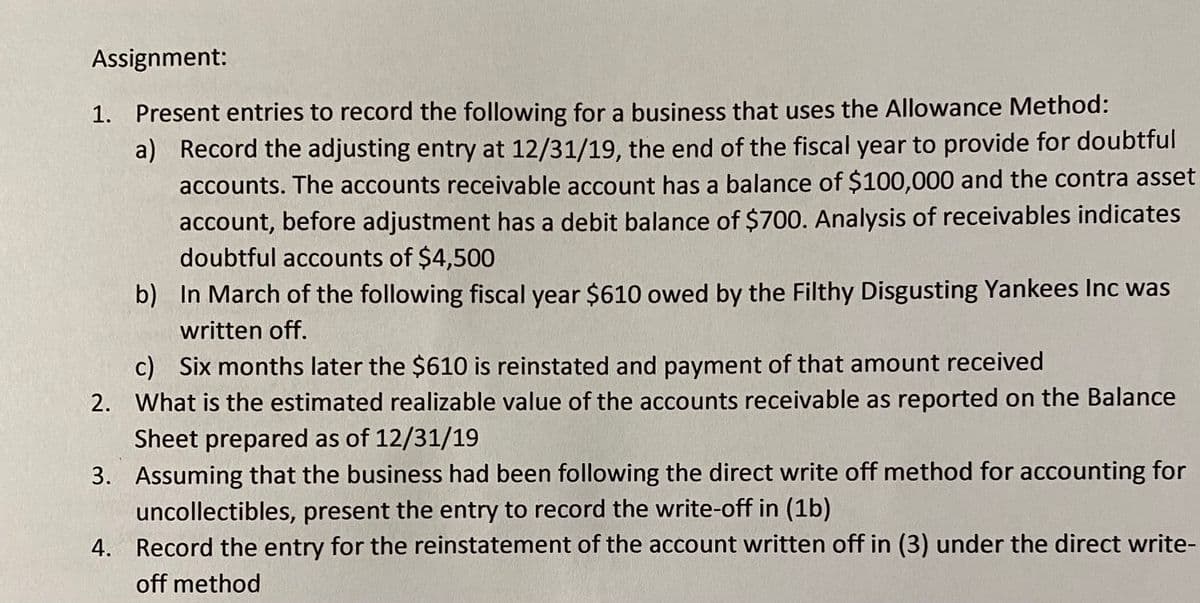 Assignment:
1. Present entries to record the following for a business that uses the Allowance Method:
a) Record the adjusting entry at 12/31/19, the end of the fiscal year to provide for doubtful
accounts. The accounts receivable account has a balance of $100,000 and the contra asset
account, before adjustment has a debit balance of $700. Analysis of receivables indicates
doubtful accounts of $4,500
b) In March of the following fiscal year $610 owed by the Filthy Disgusting Yankees Inc was
written off.
c) Six months later the $610 is reinstated and payment of that amount received
2. What is the estimated realizable value of the accounts receivable as reported on the Balance
Sheet prepared as of 12/31/19
3. Assuming that the business had been following the direct write off method for accounting for
uncollectibles, present the entry to record the write-off in (1b)
4. Record the entry for the reinstatement of the account written off in (3) under the direct write-
off method
