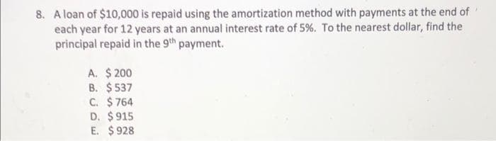 8. A loan of $10,000 is repaid using the amortization method with payments at the end of
each year for 12 years at an annual interest rate of 5%. To the nearest dollar, find the
principal repaid in the 9th payment.
A. $ 200
B. $537
C. $ 764
D. $915
E. $928
