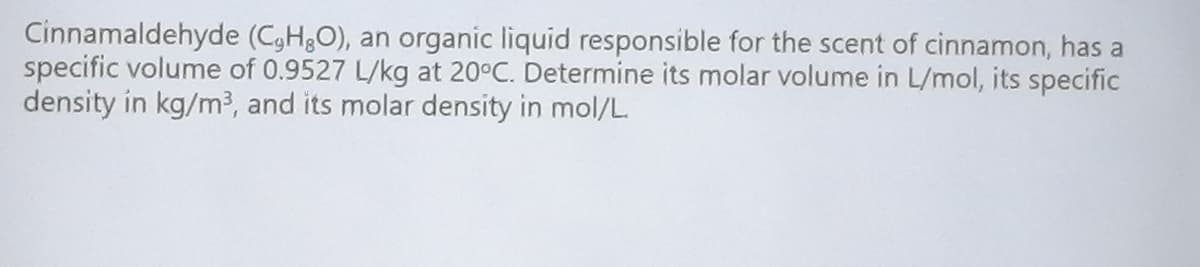 Cinnamaldehyde (C,H,O), an organic liquid responsible for the scent of cinnamon, has a
specific volume of 0.9527 L/kg at 20°C. Determine its molar volume in L/mol, its specific
density in kg/m³, and its molar density in mol/L.