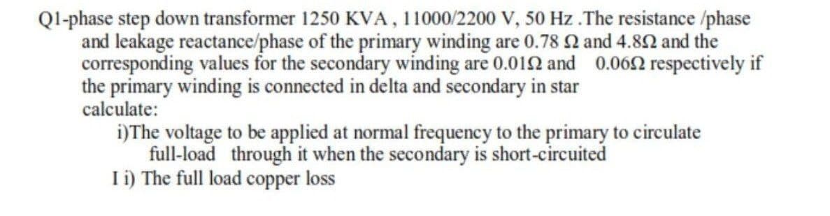 Ql-phase step down transformer 1250 KVA, 11000/2200 V, 50 Hz .The resistance /phase
and leakage reactance/phase of the primary winding are 0.78 Q and 4.82 and the
corresponding values for the secondary winding are 0.012 and 0.062 respectively if
the primary winding is connected in delta and secondary in star
calculate:
i)The voltage to be applied at normal frequency to the primary to circulate
full-load through it when the secondary is short-circuited
I i) The full load copper loss
