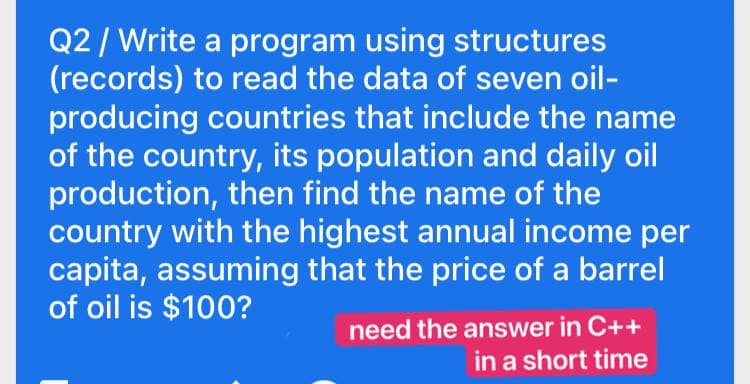 Q2/ Write a program using structures
(records) to read the data of seven oil-
producing countries that include the name
of the country, its population and daily oil
production, then find the name of the
country with the highest annual income per
capita, assuming that the price of a barrel
of oil is $100?
need the answer in C++
in a short time
