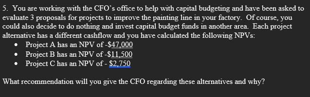 5. You are working with the CFO's office to help with capital budgeting and have been asked to
evaluate 3 proposals for projects to improve the painting line in your factory. Of course, you
could also decide to do nothing and invest capital budget funds in another area. Each project
alternative has a different cashflow and you have calculated the following NPVs:
Project A has an NPV of -$47,000
Project B has an NPV of -$11,500
Project C has an NPV of - $2,750
What recommendation will you give the CFO regarding these alternatives and why?
