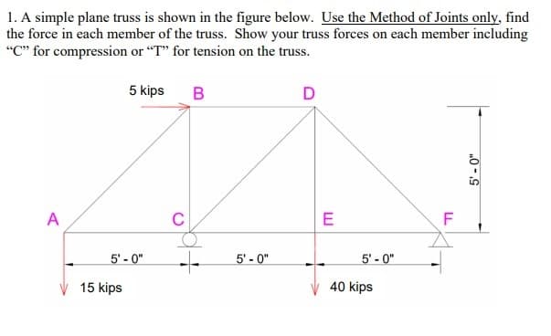 1. A simple plane truss is shown in the figure below. Use the Method of Joints only, find
the force in each member of the truss. Show your truss forces on each member including
"C" for compression or "T" for tension on the truss.
5 kips
D
C
E
F
5' - 0"
5' - 0"
5' - 0"
15 kips
40 kips
„0 -S
