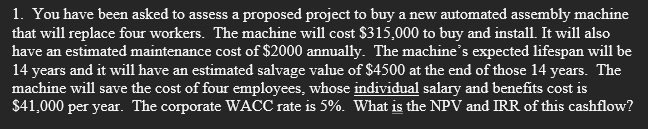 1. You have been asked to assess a proposed project to buy a new automated assembly machine
that will replace four workers. The machine will cost $315,000 to buy and install. It will also
have an estimated maintenance cost of $2000 annually. The machine's expected lifespan will be
14 years and it will have an estimated salvage value of $4500 at the end of those 14 years. The
machine will save the cost of four employees, whose individual salary and benefits cost is
$41,000 per year. The corporate WACC rate is 5%. What is the NPV and IRR of this cashflow?