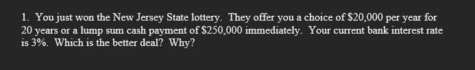 1. You just won the New Jersey State lottery. They offer you a choice of $20,000 per year for
20 years or a lump sum cash payment of $250,000 immediately. Your current bank interest rate
is 3%. Which is the better deal? Why?