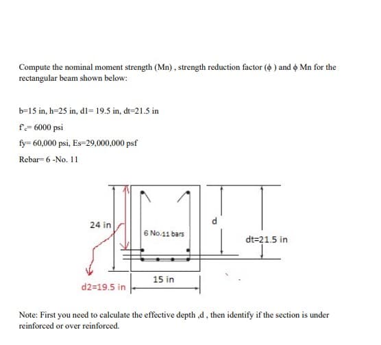 Compute the nominal moment strength (Mn), strength reduction factor (6) and 6 Mn for the
rectangular beam shown below:
b-15 in, h=25 in, d1= 19.5 in, dt-21.5 in
f=6000 psi
fy= 60,000 psi, Es=29,000,000 psf
Rebar 6 -No. 11
24 in
d2=19.5 in
6 No.11 bars
15 in
dt=21.5 in
Note: First you need to calculate the effective depth,d, then identify if the section is under
reinforced or over reinforced.