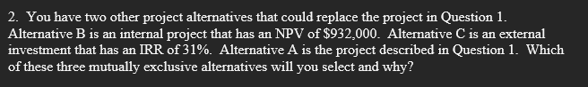 2. You have two other project alternatives that could replace the project in Question 1.
Alternative B is an internal project that has an NPV of $932,000. Alternative C is an external
investment that has an IRR of 31%. Alternative A is the project described in Question 1. Which
of these three mutually exclusive alternatives will you select and why?