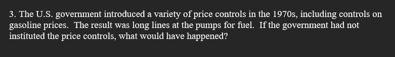 3. The U.S. government introduced a variety of price controls in the 1970s, including controls on
gasoline prices. The result was long lines at the pumps for fuel. If the government had not
instituted the price controls, what would have happened?
