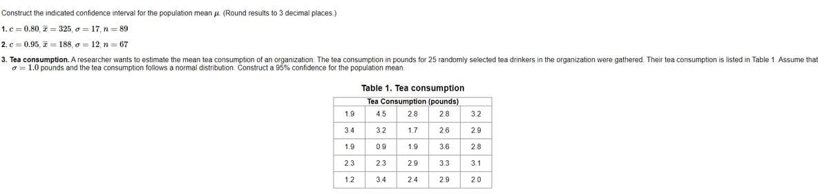 Construct the indicated confidence interval for the population mean μ. (Round results to 3 decimal places.)
1. c = 0.80, x= 325, o 17, n = 89
=
2. c = 0.95, x = 188, o 12, n = 67
=
3. Tea consumption. A researcher wants to estimate the mean tea consumption of an organization. The tea consumption in pounds for 25 randomly selected tea drinkers in the organization were gathered. Their tea consumption is listed in Table 1. Assume that
o = 1.0 pounds and the tea consumption follows a normal distribution. Construct a 95% confidence for the population mean.
1.9
3.4
1.9
2.3
1.2
Table 1. Tea consumption
Tea Consumption (pounds)
4.5
2.8
2.8
3.2
0.9
2.3
3.4
1.7
2.6
1.9 3.6
2.9
3.3
2.4
2.9
3.2
2.9
2.8
3.1
2.0
