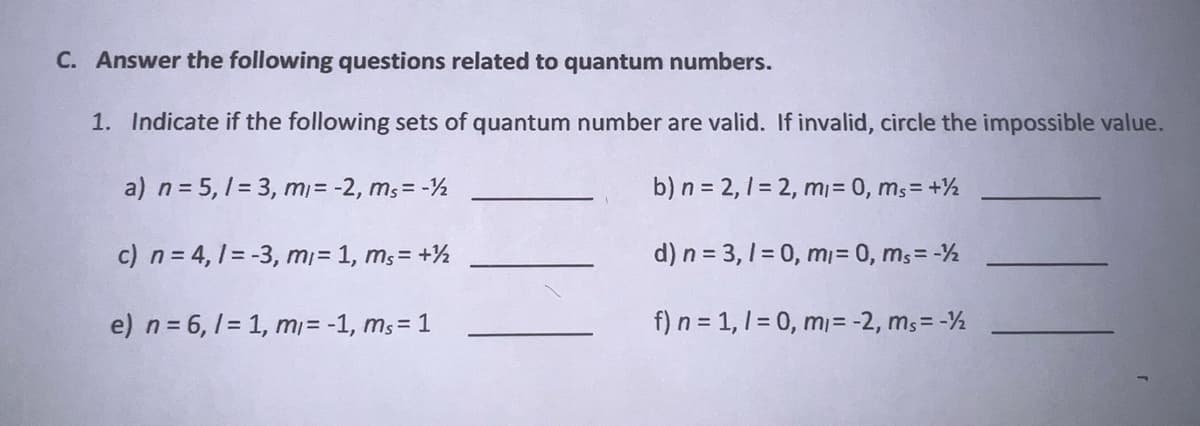 C. Answer the following questions related to quantum numbers.
1. Indicate if the following sets of quantum number are valid. If invalid, circle the impossible value.
a) n = 5,1 = 3, mi= -2, ms = -12
b) n = 2, 1=2, m₁ = 0, ms = + ½
c) n = 4,1 = -3, m/= 1, ms = + ½
d) n = 3,1 = 0, mi= 0, ms= -12
e) n = 6, 1=1, m/= -1, ms = 1
f) n = 1, 1 = 0, m = -2, ms=-½