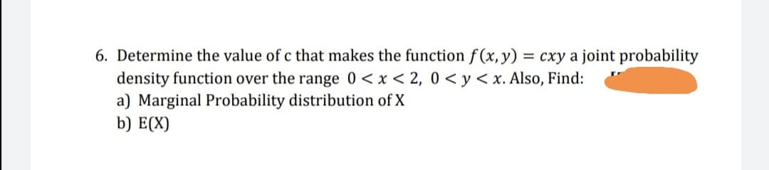 6. Determine the value of c that makes the function f(x,y) = cxy a joint probability
%3D
density function over the range 0<x < 2, 0 <y< x. Also, Find:
a) Marginal Probability distribution of X
b) E(X)
