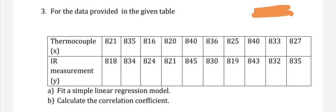 3. For the data provided in the given table
Thermocouple 821 835 816
(x)
820
840
836
825
840
833
827
IR
818 834 824
821
845
830
819
843
832
835
measurement
(y)
a) Fit a simple linear regression model.
b) Calculate the correlation coefficient.
