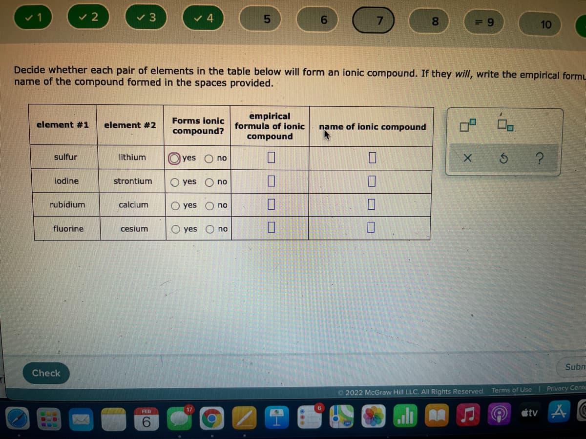 v 2
6.
8.
10
Decide whether each pair of elements in the table below will form an ionic compound. If they will, write the empirical formL
name of the compound formed in the spaces provided.
empirical
formula of ionic
Forms ionic
element #1
element #2
name of ionic compound
compound?
compound
sulfur
lithium
yes O no
iodine
strontium
yes
no
rubidium
calcium
O yes
no
fluorine
cesium
O yes
O no
Subm
Check
2022 McGraw Hill LLC. All Rights Reserved.
Terms of Use Privacy Cento
17
étv 4
FED
9.
口|ロ|□
O oo
