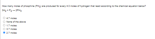 How many moles of phosphine (PH3) are produced for every 4.0 moles of hydrogen that react according to the chemical equation below?
3H2 + P2 - 2PH3
O 4.7 moles
None of the above
1.7 moles
O 3.7 moles
O 2.7 moles
