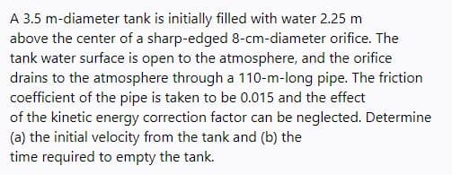 A 3.5 m-diameter tank is initially filled with water 2.25 m
above the center of a sharp-edged 8-cm-diameter orifice. The
tank water surface is open to the atmosphere, and the orifice
drains to the atmosphere through a 110-m-long pipe. The friction
coefficient of the pipe is taken to be 0.015 and the effect
of the kinetic energy correction factor can be neglected. Determine
(a) the initial velocity from the tank and (b) the
time required to empty the tank.
