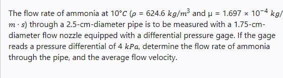 The flow rate of ammonia at 10°C (p = 624.6 kg/m and u = 1.697 x 10-4 kg/
m: s) through a 2.5-cm-diameter pipe is to be measured with a 1.75-cm-
diameter flow nozzle equipped with a differential pressure gage. If the gage
reads a pressure differential of 4 kPa, determine the flow rate of ammonia
through the pipe, and the average flow velocity.
%3D
