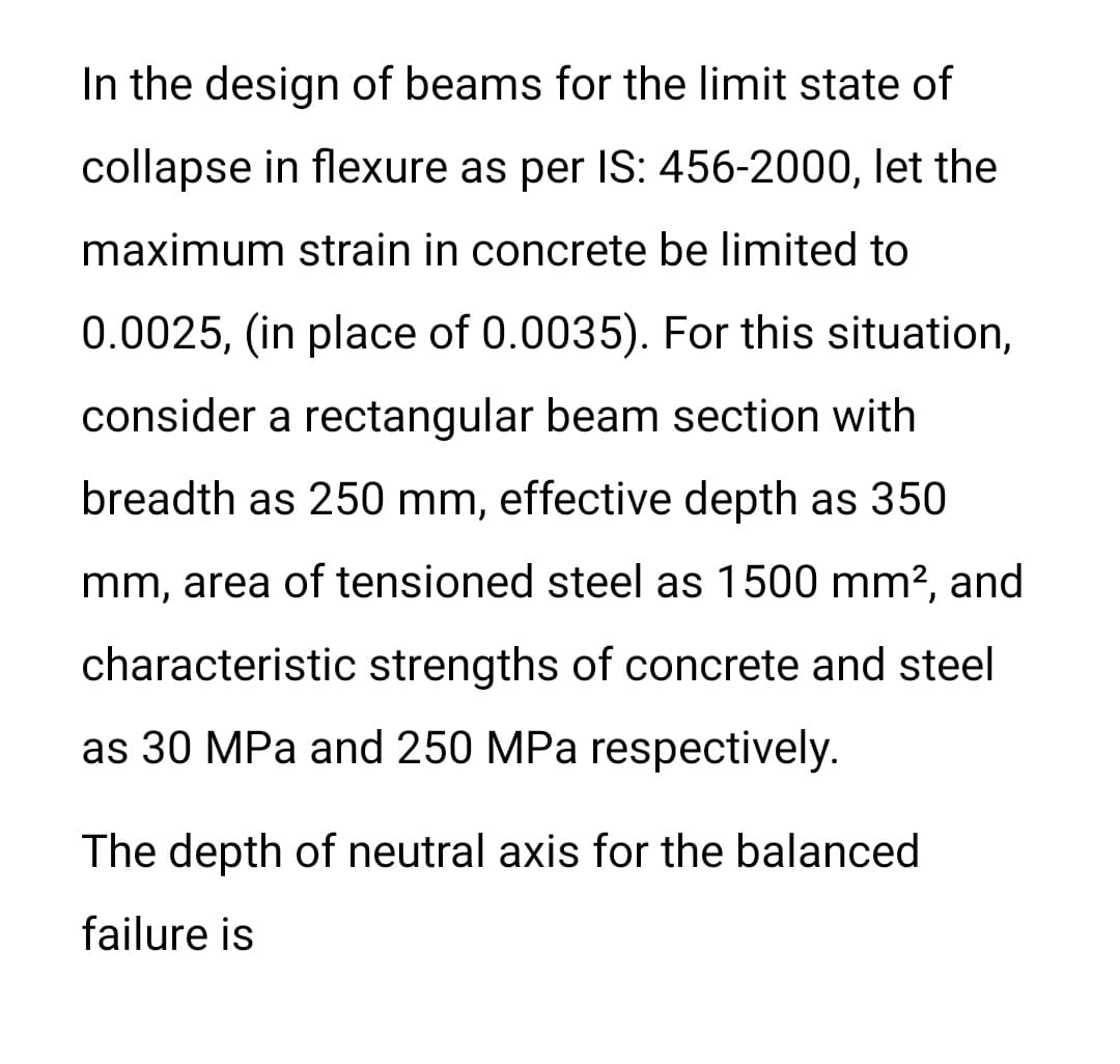 In the design of beams for the limit state of
collapse in flexure as per IS: 456-2000, let the
maximum strain in concrete be limited to
0.0025, (in place of 0.0035). For this situation,
consider a rectangular beam section with
breadth as 250 mm, effective depth as 350
mm, area of tensioned steel as 1500 mm?, and
characteristic strengths of concrete and steel
as 30 MPa and 250 MPa respectively.
The depth of neutral axis for the balanced
failure is

