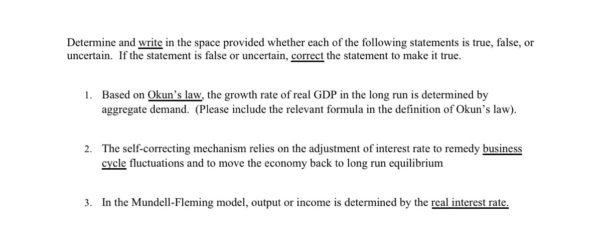 Determine and write in the space provided whether each of the following statements is true, false, or
uncertain. If the statement is false or uncertain, correct the statement to make it true.
1. Based on Okun's law, the growth rate of real GDP in the long run is determined by
aggregate demand. (Please include the relevant formula in the definition of Okun's law).
2. The self-correcting mechanism relies on the adjustment of interest rate to remedy business
cycle fluctuations and to move the economy back to long run equilibrium
3. In the Mundell-Fleming model, output or income is determined by the real interest rate.
