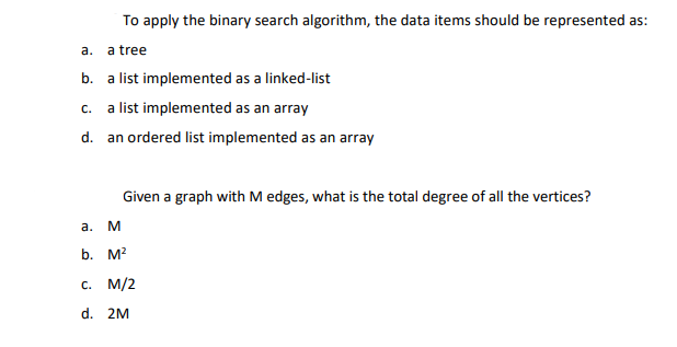 To apply the binary search algorithm, the data items should be represented as:
а.
a tree
b. a list implemented as a linked-list
a list implemented as an array
C.
d. an ordered list implemented as an array
Given a graph with M edges, what is the total degree of all the vertices?
a.
b. M?
с. М/2
d. 2M
