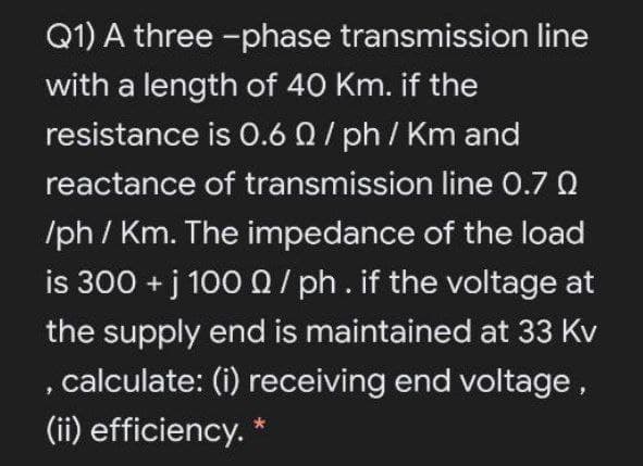 Q1) A three -phase transmission line
with a length of 40 Km. if the
resistance is 0.6 0/ ph / Km and
reactance of transmission line 0.7 0
/ph / Km. The impedance of the load
is 300 + j 1000/ ph.if the voltage at
the supply end is maintained at 33 Kv
calculate: (i) receiving end voltage,
(ii) efficiency. *
