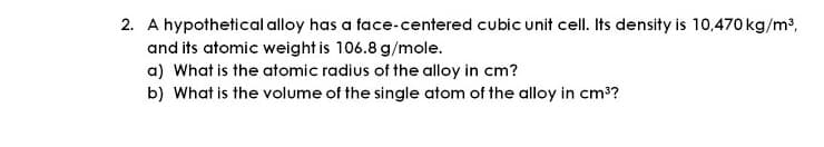 2. A hypothetical alloy has a face-centered cubic unit cell. Its density is 10,470 kg/m3,
and its atomic weight is 106.8 g/mole.
a) What is the atomic radius of the alloy in cm?
b) What is the volume of the single atom of the alloy in cm3?
