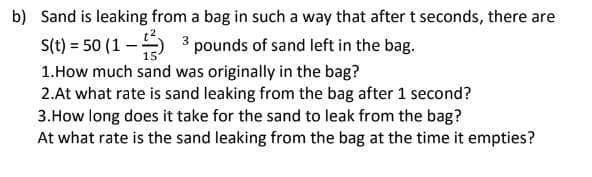 b) Sand is leaking from a bag in such a way that after t seconds, there are
S(t) = 50 (1 –) 3 pounds of sand left in the bag.
1.How much sand was originally in the bag?
2.At what rate is sand leaking from the bag after 1 second?
3.How long does it take for the sand to leak from the bag?
At what rate is the sand leaking from the bag at the time it empties?
