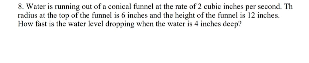 8. Water is running out of a conical funnel at the rate of 2 cubic inches per second. Th
radius at the top of the funnel is 6 inches and the height of the funnel is 12 inches.
How fast is the water level dropping when the water is 4 inches deep?
