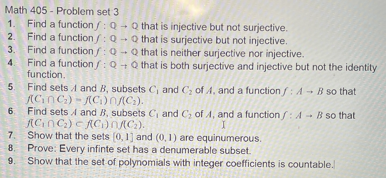 Math 405 - Problem set 3
1. Find a function f: Q → Q that is injective but not surjective.
Find a functionf: Q Q that is surjective but not injective.
Find a function f: Q → Q that is neither surjective nor injective.
Find a function f : Q → Q that is both surjective and injective but not the identity
function.
2.
4.
Find sets A and B, subsets C, and C2 of A, and a function f: A → B so that
(CiN C2) = (C1)N(C2).
Find sets A and B, subsets C and C2 of A, and a function f : A
ACIN C2) c f(Ci)NAC2).
7. Show that the sets [0, 1] and (0,1) are equinumerous.
8. Prove: Every infinte set has a denumerable subset.
9. Show that the set of polynomials with integer coefficients is countable.
- 5.
6.
B so that
