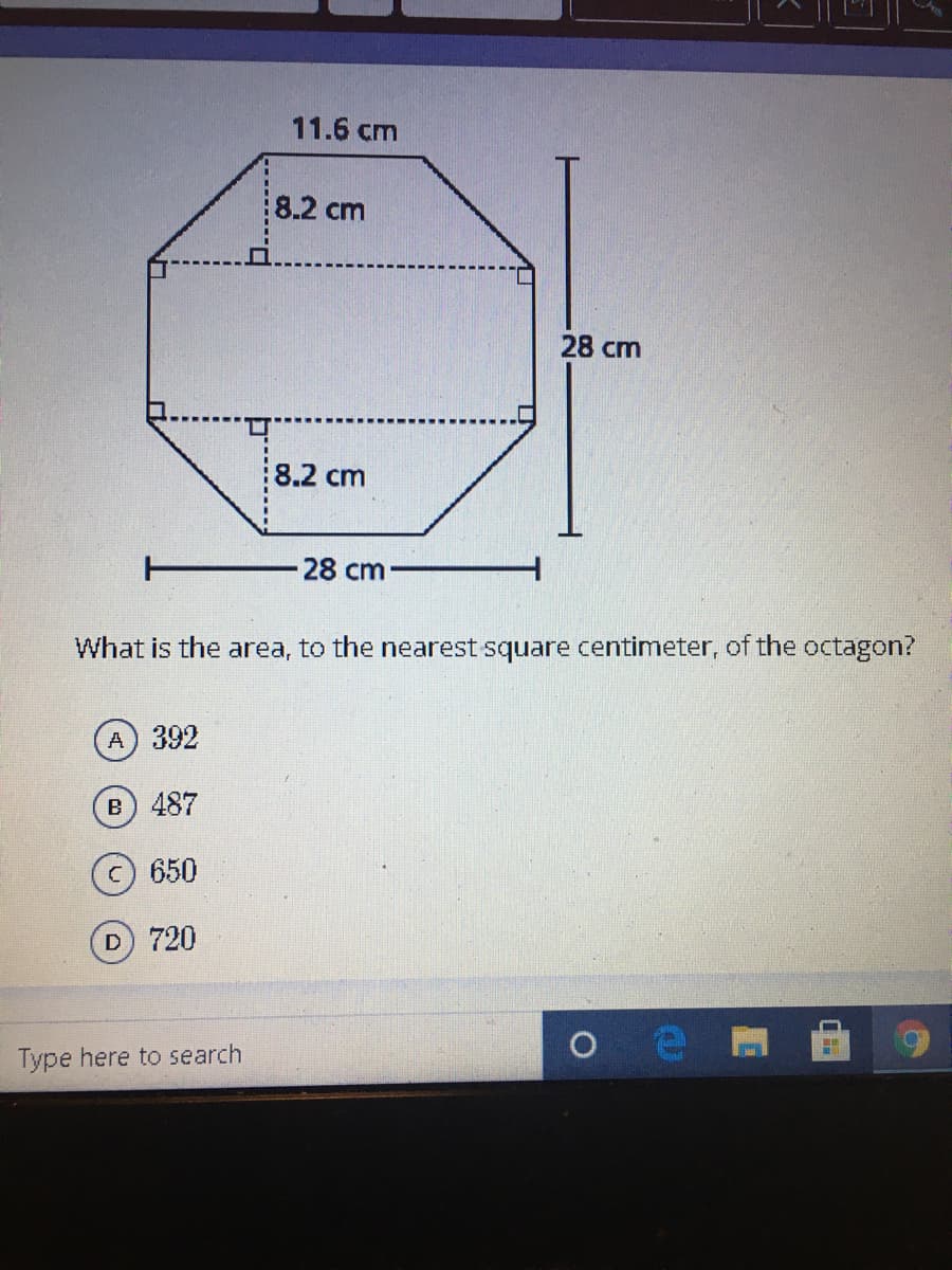11.6 cm
8.2 cm
28 cm
8.2 cm
T
-28 cm
What is the area, to the nearest square centimeter, of the octagon?
A 392
B) 487
c) 650
D 720
Type here to search
