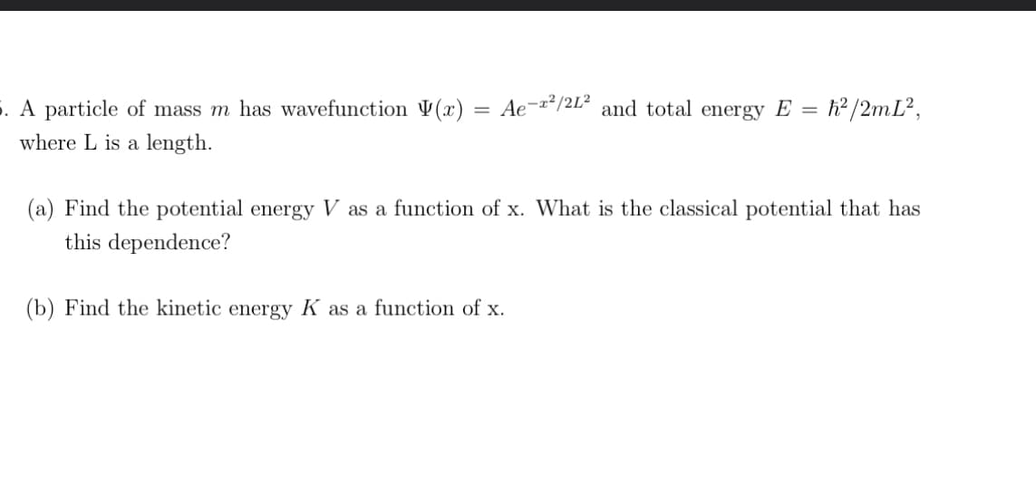 5. A particle of mass m has wavefunction (x): Ae-²/2L2 and total energy E = h²/2mL²,
=
where L is a length.
(a) Find the potential energy V as a function of x. What is the classical potential that has
this dependence?
(b) Find the kinetic energy K as a function of x.