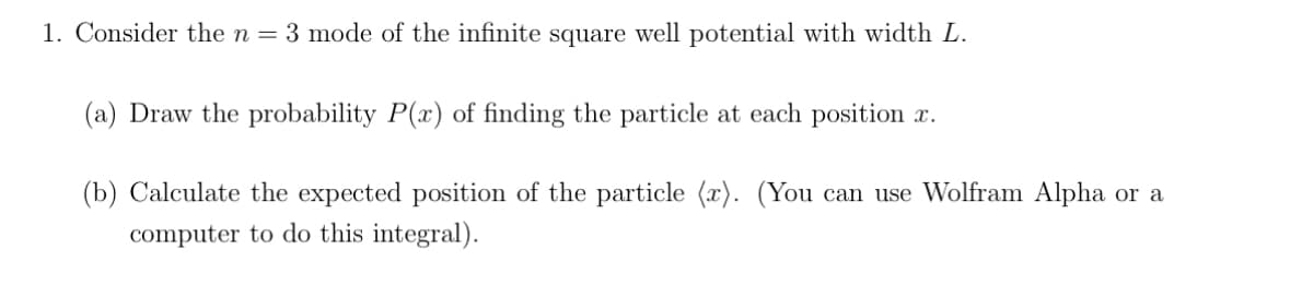 1. Consider the n = 3 mode of the infinite square well potential with width L.
(a) Draw the probability P(x) of finding the particle at each position x.
(b) Calculate the expected position of the particle (r). (You can use Wolfram Alpha or a
computer to do this integral).