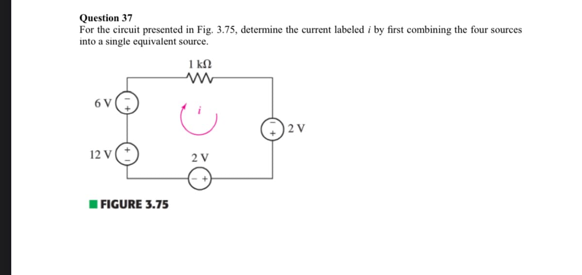 Question 37
For the circuit presented in Fig. 3.75, determine the current labeled i by first combining the four sources
into a single equivalent source.
6 V
12 V+
FIGURE 3.75
1 ΚΩ
www
2 V
2 V