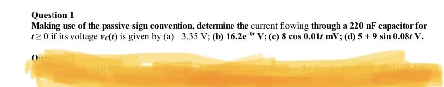 Question 1
Making use of the passive sign convention, determine the current flowing through a 220 nF capacitor for
t20 if its voltage ve(t) is given by (a) -3.35 V; (b) 16.2e " V; (c) 8 cos 0.01t mV; (d) 5 + 9 sin 0.08t V.
Question 3
led across the terminals o