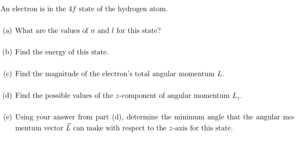 An electron is in the 4f state of the hydrogen atom.
(a) What are the values of n and I for this state?
(b) Find the energy of this state.
(c) Find the magnitude of the electron's total angular momentum L.
(d) Find the possible values of the z-component of angular momentum L₂.
(e) Using your answer from part (d), determine the minimum angle that the angular mo-
mentum vector I can make with respect to the z-axis for this state.