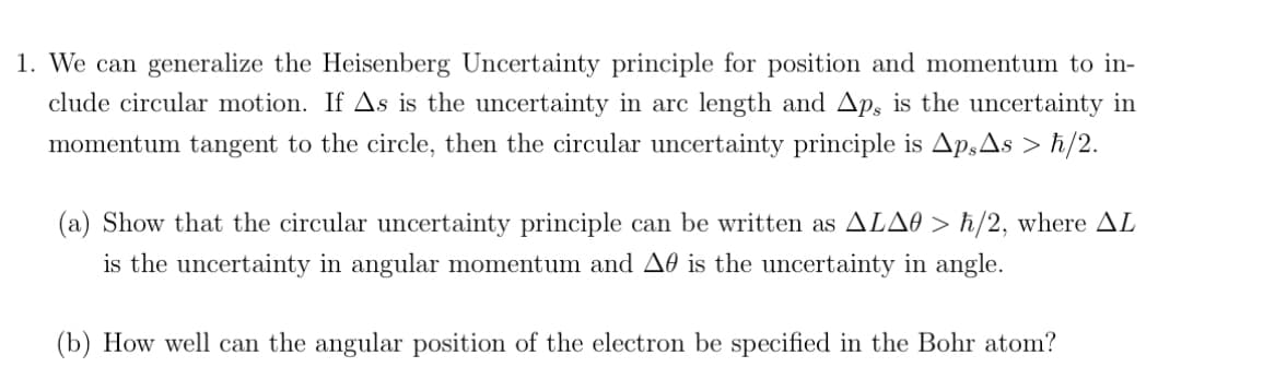 1. We can generalize the Heisenberg Uncertainty principle for position and momentum to in-
clude circular motion. If As is the uncertainty in arc length and Ap, is the uncertainty in
momentum tangent to the circle, then the circular uncertainty principle is ApsAs > ħ/2.
(a) Show that the circular uncertainty principle can be written as ALAO > ħ/2, where AL
is the uncertainty in angular momentum and A is the uncertainty in angle.
(b) How well can the angular position of the electron be specified in the Bohr atom?
