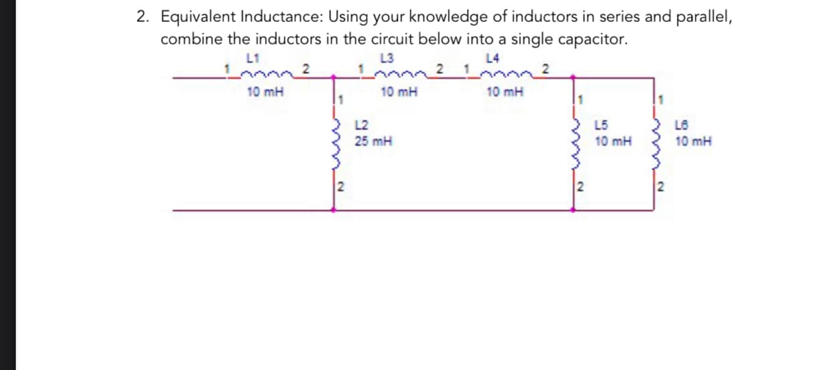 2. Equivalent Inductance: Using your knowledge of inductors in series and parallel,
combine the inductors in the circuit below into a single capacitor.
L1
L3
2
10 mH
10 mH
L2
25 mH
10 mH
L5
10 mH
L6
10 mH