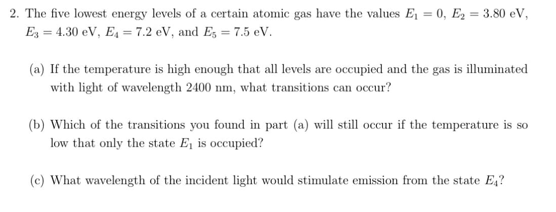 2. The five lowest energy levels of a certain atomic gas have the values E₁ = 0, E2= 3.80 eV,
E3 = 4.30 eV, E₁ = 7.2 eV, and E5 = 7.5 eV.
(a) If the temperature is high enough that all levels are occupied and the gas is illuminated
with light of wavelength 2400 nm, what transitions can occur?
(b) Which of the transitions you found in part (a) will still occur if the temperature is so
low that only the state E₁ is occupied?
(c) What wavelength of the incident light would stimulate emission from the state Е₁?