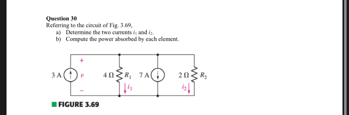 Question 30
Referring to the circuit of Fig. 3.69,
a) Determine the two currents i₁ and 12.
b)
Compute the power absorbed by each element.
3 A
V
FIGURE 3.69
4Ω
R₁ 7 A
202
iz↓
R₂