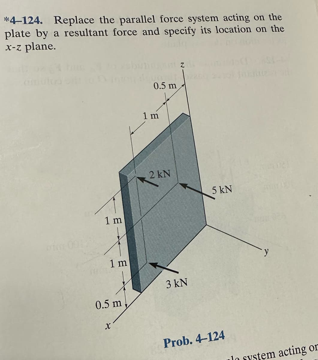 *4-124. Replace the parallel force system acting on the
plate by a resultant force and specify its location on the
x-z plane.
V
1 m
1 m
0.5 m
X
0.5 m
1 m
2 kN
3 kN
5 kN
Prob. 4-124
la system acting or