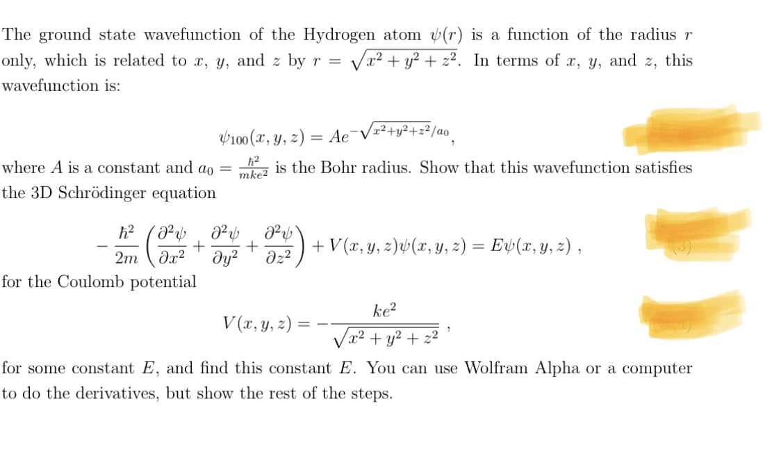 The ground state wavefunction of the Hydrogen atom (r) is a function of the radius r
only, which is related to x, y, and z by r = √x² + y² + z². In terms of x, y, and z, this
wavefunction is:
where A is a constant and ao
the 3D Schrödinger equation
for the Coulomb potential
100 (x, y, z)
=
Ae¯√²+y²+2²/ao
is the Bohr radius. Show that this wavefunction satisfies
ħ²
mke2
ħ² 2² 2² 2²
+ +
2m
əx² dy² Əz²
=
2
+ V (x, y, z)v(x, y, z) = Ex(x, y, z),
V(x, y, z)
ke²
√x² + y² + z²
for some constant E, and find this constant E. You can use Wolfram Alpha or a computer
to do the derivatives, but show the rest of the steps.