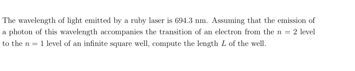 The wavelength of light emitted by a ruby laser is 694.3 nm. Assuming that the emission of
a photon of this wavelength accompanies the transition of an electron from the n = 2 level
to the n = 1 level of an infinite square well, compute the length L of the well.