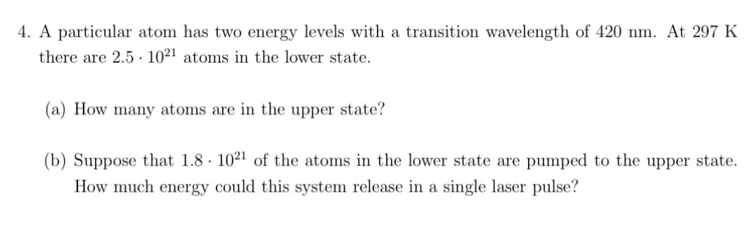 4. A particular atom has two energy levels with a transition wavelength of 420 nm. At 297 K
there are 2.5 1021 atoms in the lower state.
(a) How many atoms are in the upper state?
(b) Suppose that 1.8 1021 of the atoms in the lower state are pumped to the upper state.
How much energy could this system release in a single laser pulse?